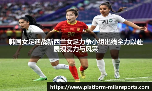 韩国女足迎战新西兰女足力争小组出线全力以赴展现实力与风采